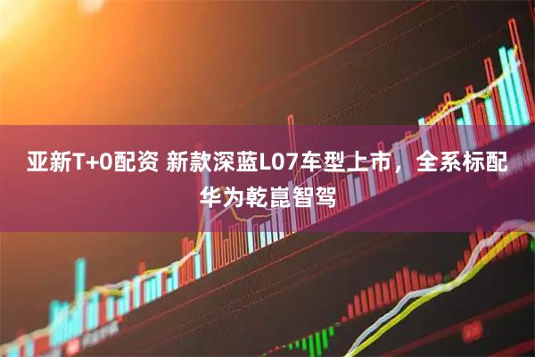 亚新T+0配资 新款深蓝L07车型上市，全系标配华为乾崑智驾