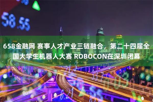 658金融网 赛事人才产业三链融合，第二十四届全国大学生机器人大赛 ROBOCON在深圳闭幕