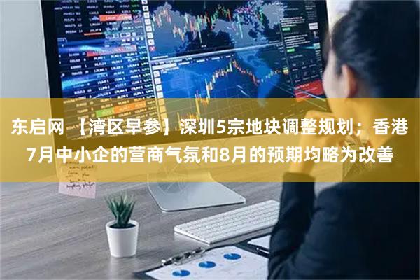 东启网 【湾区早参】深圳5宗地块调整规划；香港7月中小企的营商气氛和8月的预期均略为改善