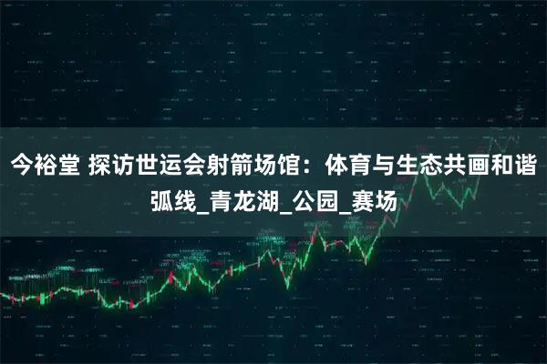 今裕堂 探访世运会射箭场馆：体育与生态共画和谐弧线_青龙湖_公园_赛场