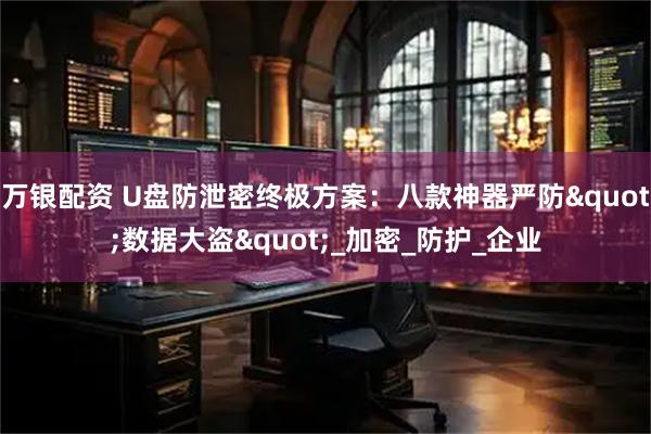 万银配资 U盘防泄密终极方案：八款神器严防"数据大盗"_加密_防护_企业