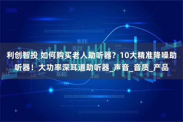 利创智投 如何购买老人助听器?10大精准降噪助听器!大功率深耳道助听器_声音_音质_产品