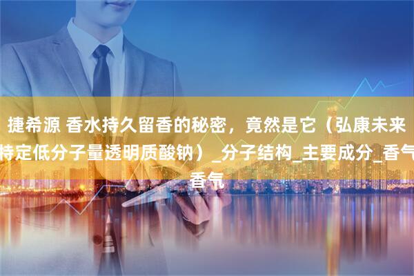 捷希源 香水持久留香的秘密,竟然是它(弘康未来特定低分子量透明质酸钠)_分子结构_主要成分_香气