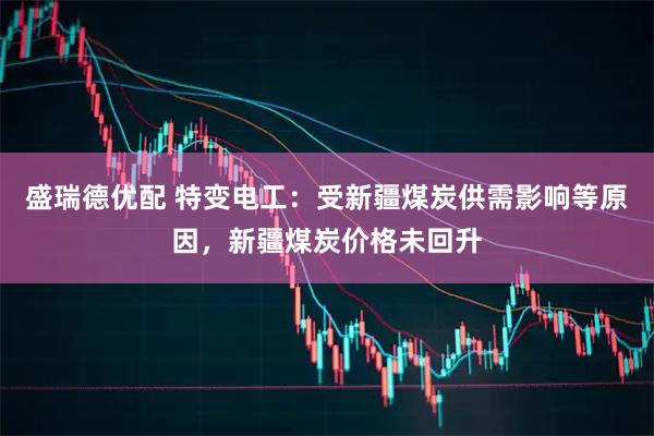 盛瑞德优配 特变电工：受新疆煤炭供需影响等原因，新疆煤炭价格未回升
