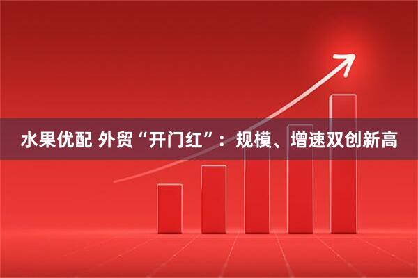 水果优配 外贸“开门红”：规模、增速双创新高