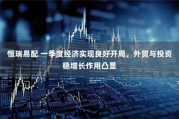 恒瑞易配 一季度经济实现良好开局，外贸与投资稳增长作用凸显