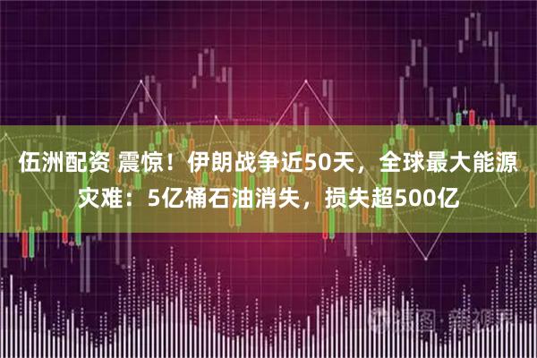 伍洲配资 震惊！伊朗战争近50天，全球最大能源灾难：5亿桶石油消失，损失超500亿