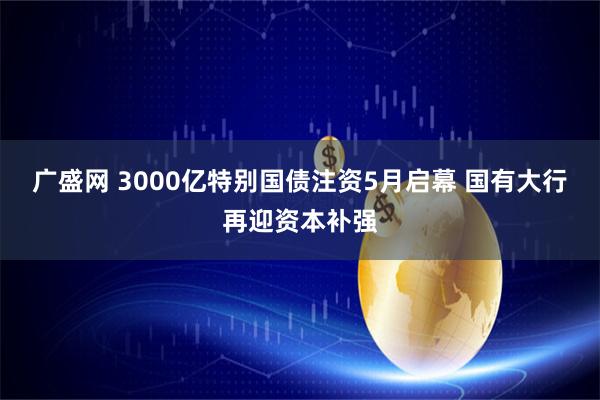广盛网 3000亿特别国债注资5月启幕 国有大行再迎资本补强