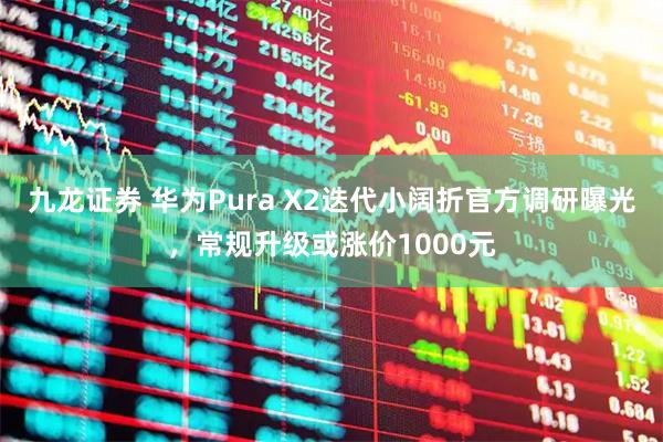九龙证券 华为Pura X2迭代小阔折官方调研曝光,常规升级或涨价1000元