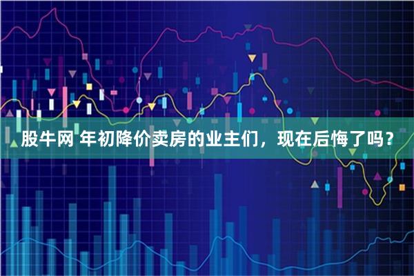 股牛网 年初降价卖房的业主们,现在后悔了吗?