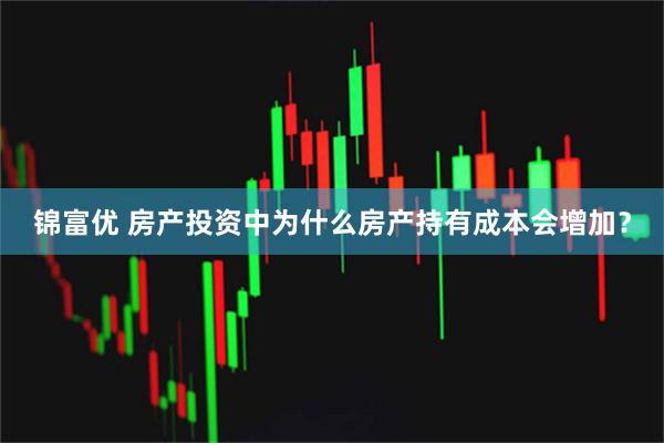 锦富优 房产投资中为什么房产持有成本会增加？