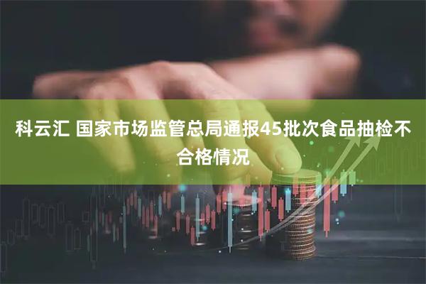 科云汇 国家市场监管总局通报45批次食品抽检不合格情况