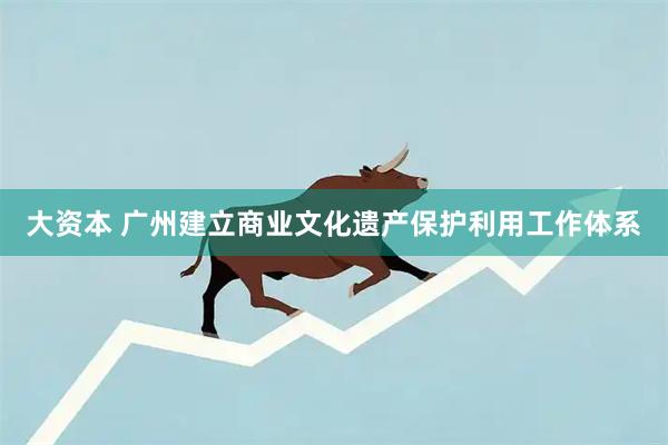 大资本 广州建立商业文化遗产保护利用工作体系