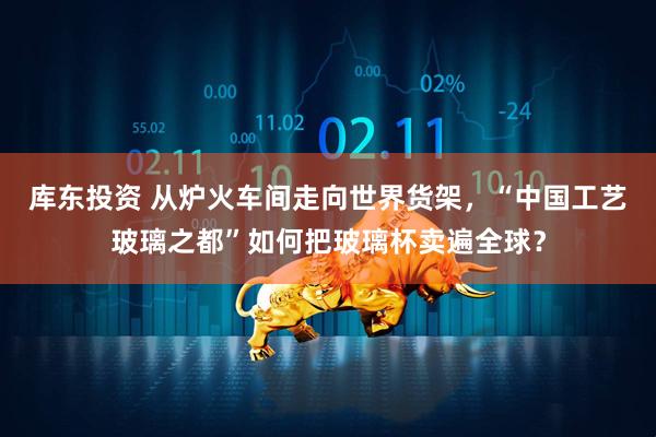 库东投资 从炉火车间走向世界货架，“中国工艺玻璃之都”如何把玻璃杯卖遍全球？