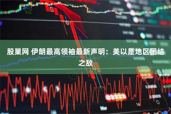 股巢网 伊朗最高领袖最新声明：美以是地区团结之敌