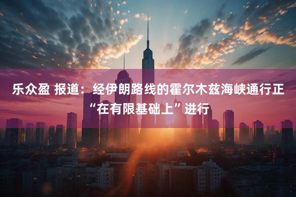 乐众盈 报道：经伊朗路线的霍尔木兹海峡通行正“在有限基础上”进行