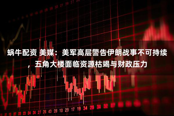 蜗牛配资 美媒：美军高层警告伊朗战事不可持续，五角大楼面临资源枯竭与财政压力