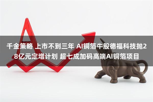 千金策略 上市不到三年 AI铜箔牛股德福科技抛28亿元定增计划 超七成加码高端AI铜箔项目