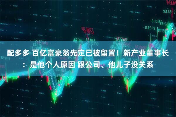 配多多 百亿富豪翁先定已被留置！新产业董事长：是他个人原因 跟公司、他儿子没关系